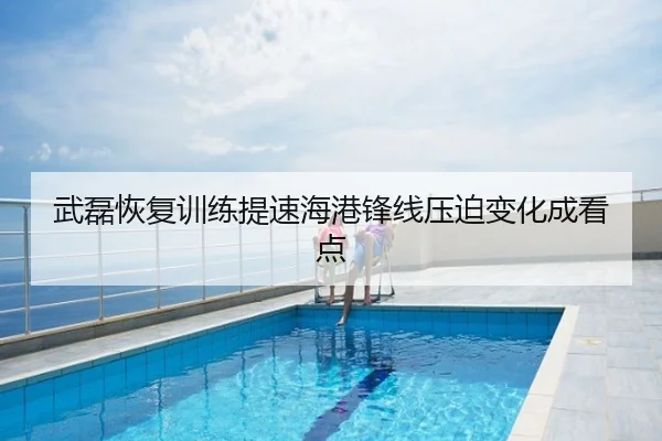 武磊恢复训练提速海港锋线压迫变化成看点