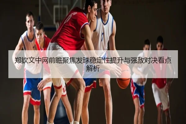 郑钦文中网前瞻聚焦发球稳定性提升与强敌对决看点解析